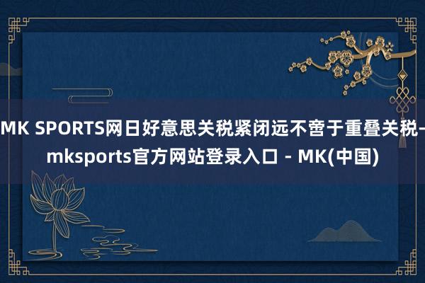 MK SPORTS网日好意思关税紧闭远不啻于重叠关税-mksports官方网站登录入口 - MK(中国)