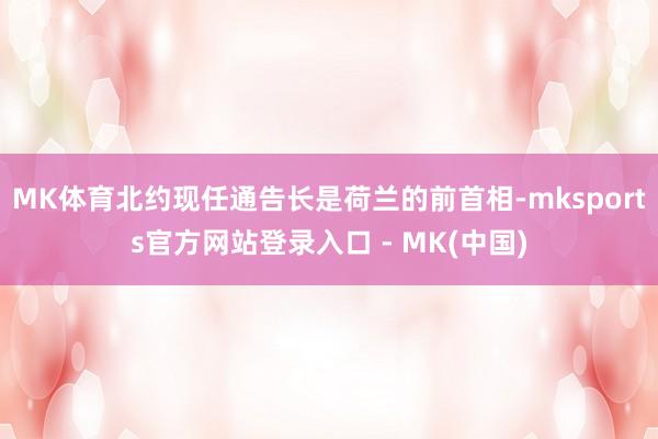 MK体育北约现任通告长是荷兰的前首相-mksports官方网站登录入口 - MK(中国)