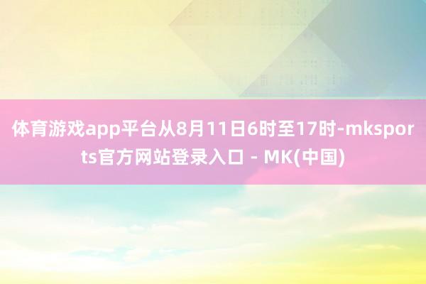 体育游戏app平台从8月11日6时至17时-mksports官方网站登录入口 - MK(中国)