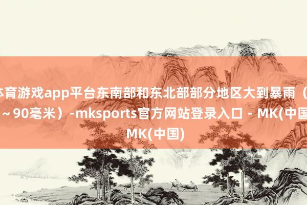 体育游戏app平台东南部和东北部部分地区大到暴雨（40～90毫米）-mksports官方网站登录入口 - MK(中国)
