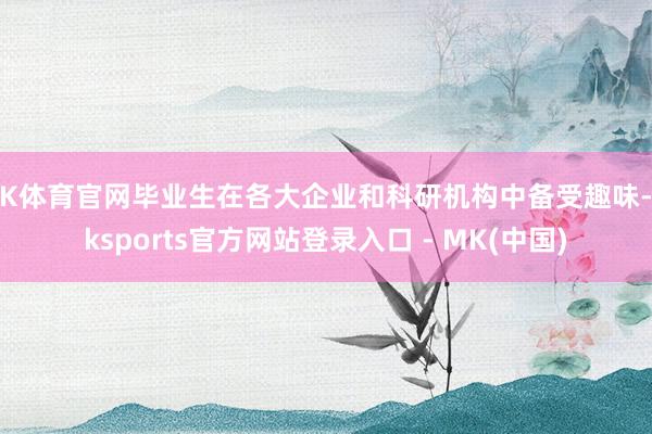 MK体育官网毕业生在各大企业和科研机构中备受趣味-mksports官方网站登录入口 - MK(中国)