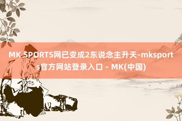 MK SPORTS网已变成2东说念主升天-mksports官方网站登录入口 - MK(中国)