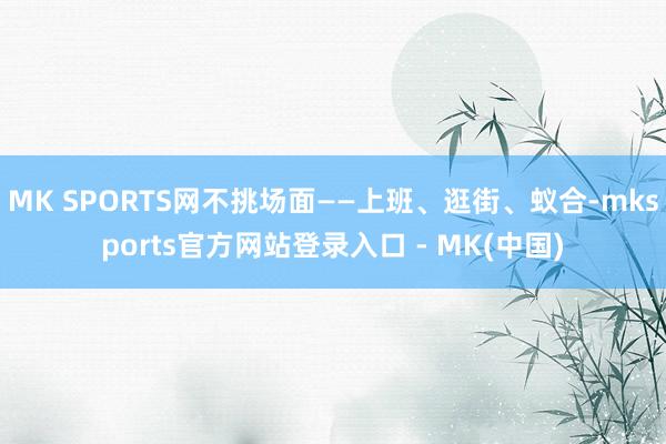 MK SPORTS网不挑场面——上班、逛街、蚁合-mksports官方网站登录入口 - MK(中国)