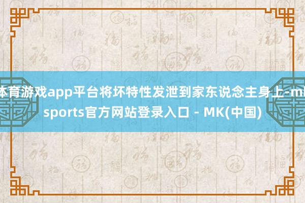 体育游戏app平台将坏特性发泄到家东说念主身上-mksports官方网站登录入口 - MK(中国)