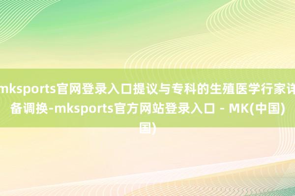 mksports官网登录入口提议与专科的生殖医学行家详备调换-mksports官方网站登录入口 - MK(中国)