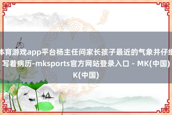 体育游戏app平台杨主任问家长孩子最近的气象并仔细写着病历-mksports官方网站登录入口 - MK(中国)