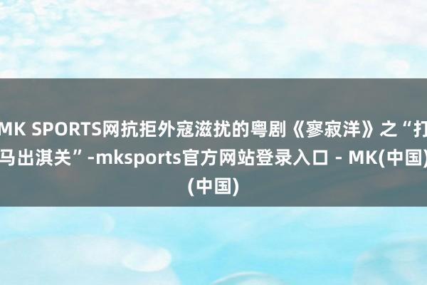 MK SPORTS网抗拒外寇滋扰的粤剧《寥寂洋》之“打马出淇关”-mksports官方网站登录入口 - MK(中国)