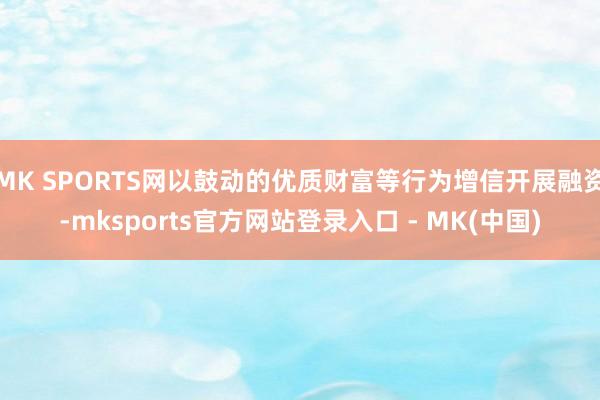MK SPORTS网以鼓动的优质财富等行为增信开展融资-mksports官方网站登录入口 - MK(中国)
