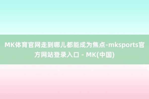 MK体育官网走到哪儿都能成为焦点-mksports官方网站登