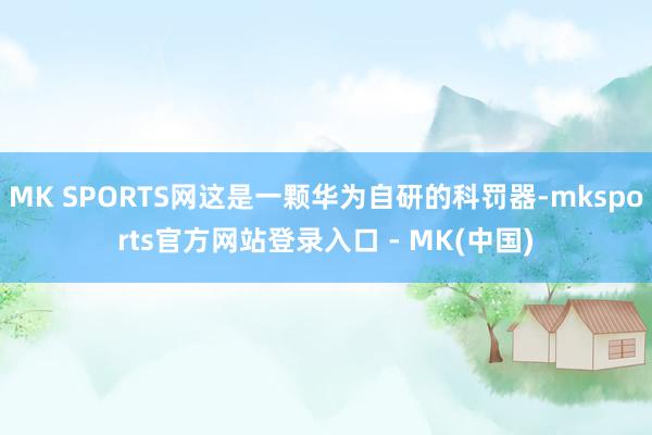 MK SPORTS网这是一颗华为自研的科罚器-mksports官方网站登录入口 - MK(中国)