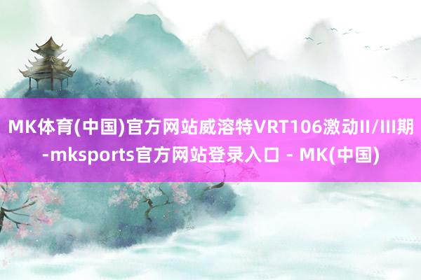 MK体育(中国)官方网站威溶特VRT106激动II/III期-mksports官方网站登录入口 - MK(中国)