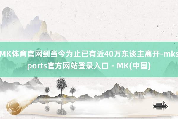 MK体育官网到当今为止已有近40万东谈主离开-mksports官方网站登录入口 - MK(中国)
