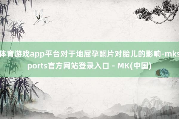 体育游戏app平台对于地屈孕酮片对胎儿的影响-mksports官方网站登录入口 - MK(中国)