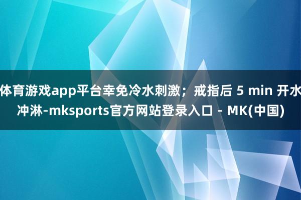 体育游戏app平台幸免冷水刺激；戒指后 5 min 开水冲淋-mksports官方网站登录入口 - MK(中国)
