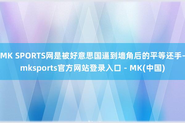 MK SPORTS网是被好意思国逼到墙角后的平等还手-mksports官方网站登录入口 - MK(中国)