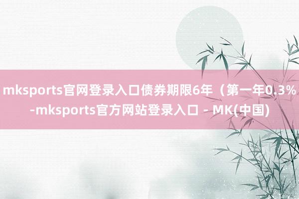 mksports官网登录入口债券期限6年（第一年0.3%-m