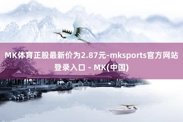 MK体育正股最新价为2.87元-mksports官方网站登录