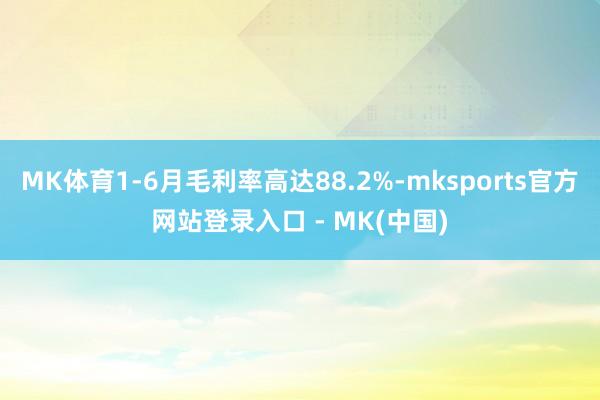 MK体育1-6月毛利率高达88.2%-mksports官方网