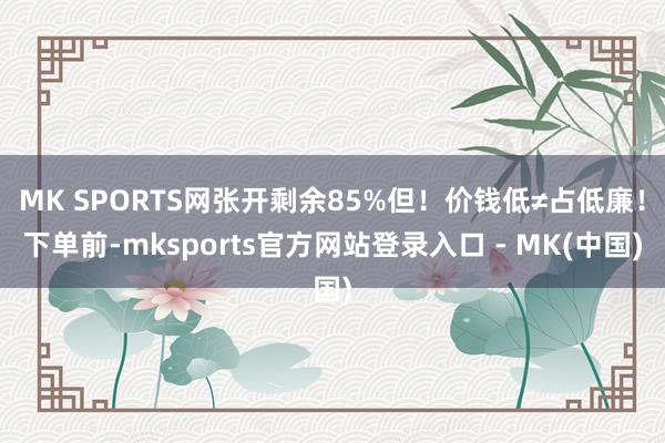 MK SPORTS网张开剩余85%但！价钱低≠占低廉！下单前-mksports官方网站登录入口 - MK(中国)