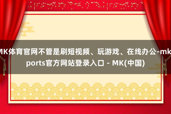 MK体育官网不管是刷短视频、玩游戏、在线办公-mksports官方网站登录入口 - MK(中国)