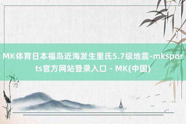 MK体育日本福岛近海发生里氏5.7级地震-mksports官方网站登录入口 - MK(中国)