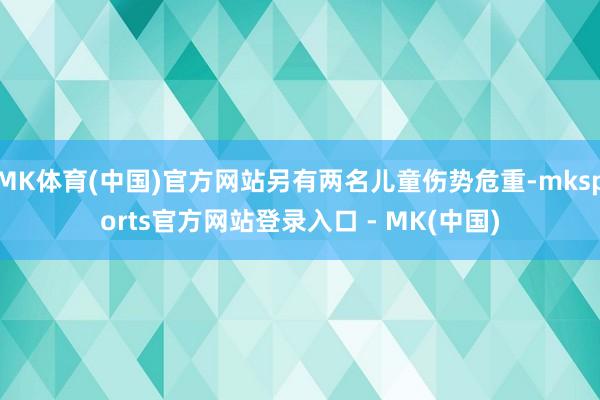 MK体育(中国)官方网站另有两名儿童伤势危重-mksports官方网站登录入口 - MK(中国)