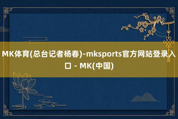 MK体育(总台记者杨春)-mksports官方网站登录入口 - MK(中国)