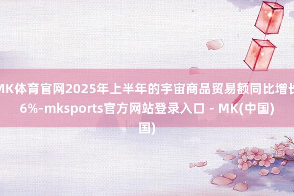 MK体育官网2025年上半年的宇宙商品贸易额同比增长6%-mksports官方网站登录入口 - MK(中国)