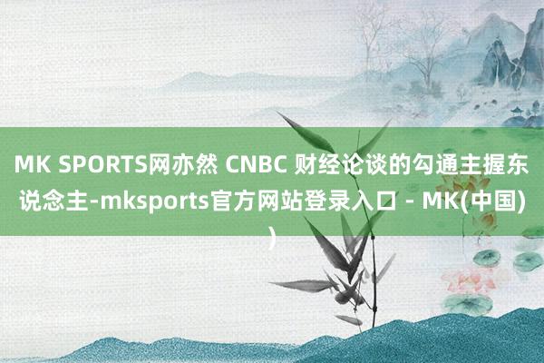 MK SPORTS网亦然 CNBC 财经论谈的勾通主握东说念