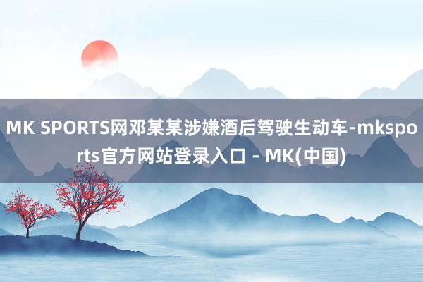 MK SPORTS网邓某某涉嫌酒后驾驶生动车-mksport