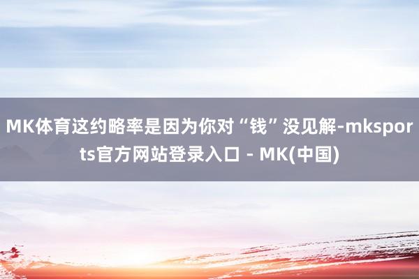MK体育这约略率是因为你对“钱”没见解-mksports官方