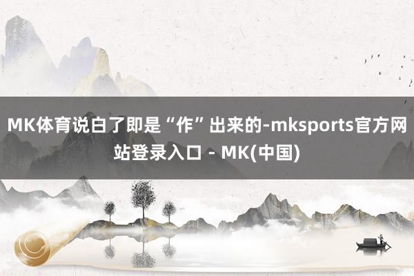 MK体育说白了即是“作”出来的-mksports官方网站登录入口 - MK(中国)