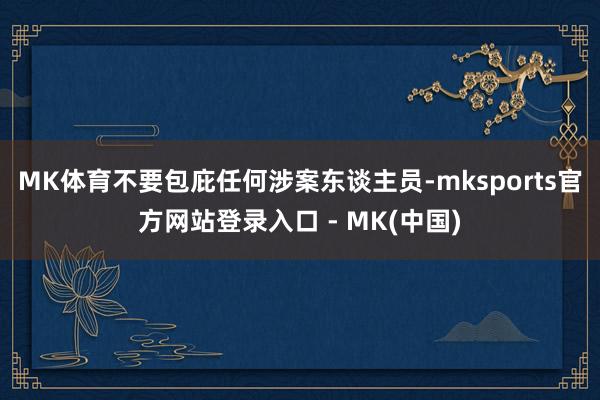 MK体育不要包庇任何涉案东谈主员-mksports官方网站登