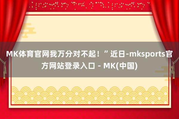 MK体育官网我万分对不起！”　　近日-mksports官方网