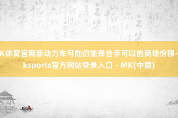 MK体育官网新动力车可能仍能保合手可以的商场份额-mkspo