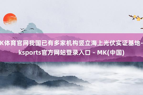 MK体育官网我国已有多家机构竖立海上光伏实证基地-mksports官方网站登录入口 - MK(中国)