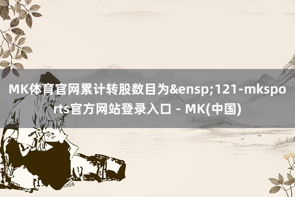 MK体育官网累计转股数目为&ensp;121-mksports官方网站登录入口 - MK(中国)