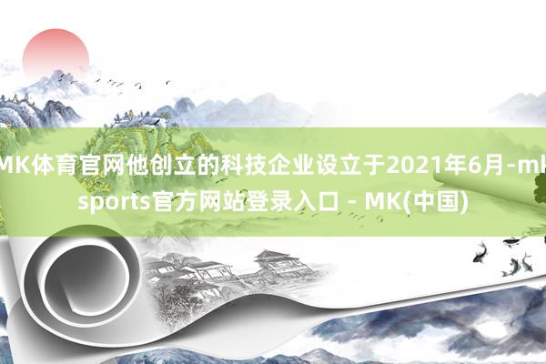 MK体育官网他创立的科技企业设立于2021年6月-mksports官方网站登录入口 - MK(中国)