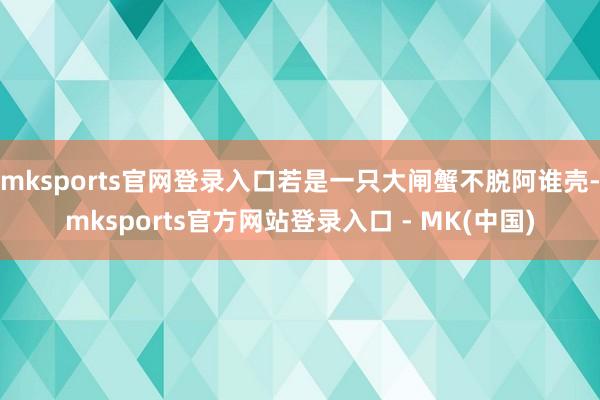 mksports官网登录入口若是一只大闸蟹不脱阿谁壳-mksports官方网站登录入口 - MK(中国)