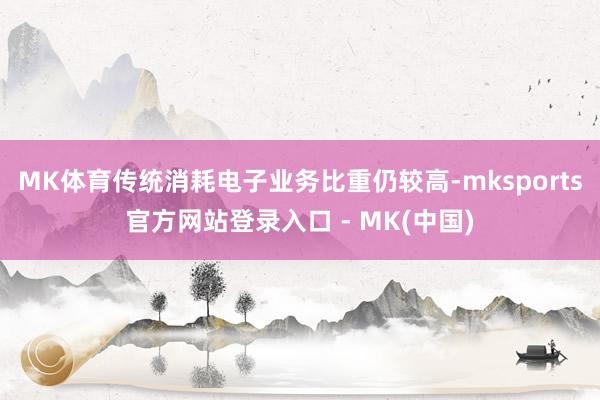 MK体育传统消耗电子业务比重仍较高-mksports官方网站登录入口 - MK(中国)