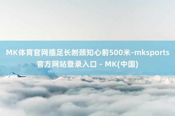 MK体育官网插足长刎颈知心前500米-mksports官方网站登录入口 - MK(中国)