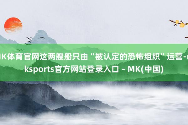 MK体育官网这两艘船只由“被认定的恐怖组织”运营-mksports官方网站登录入口 - MK(中国)