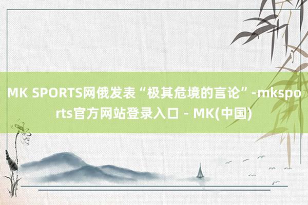 MK SPORTS网俄发表“极其危境的言论”-mksports官方网站登录入口 - MK(中国)