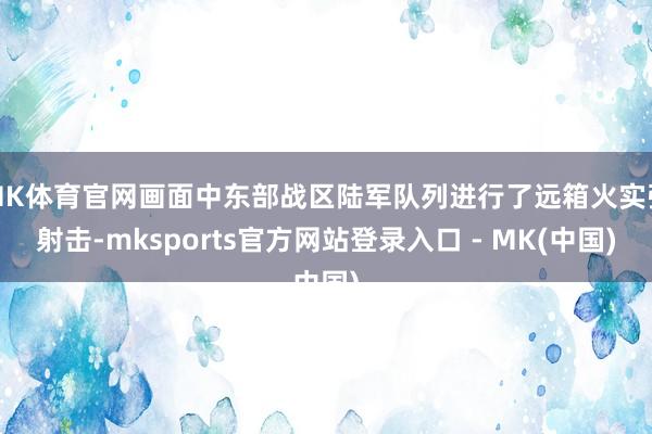 MK体育官网画面中东部战区陆军队列进行了远箱火实弹射击-mksports官方网站登录入口 - MK(中国)