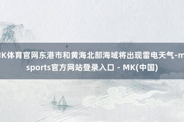 MK体育官网东港市和黄海北部海域将出现雷电天气-mksports官方网站登录入口 - MK(中国)