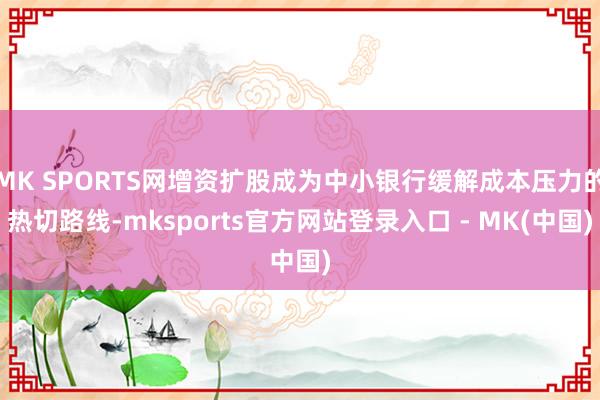 MK SPORTS网增资扩股成为中小银行缓解成本压力的热切路线-mksports官方网站登录入口 - MK(中国)