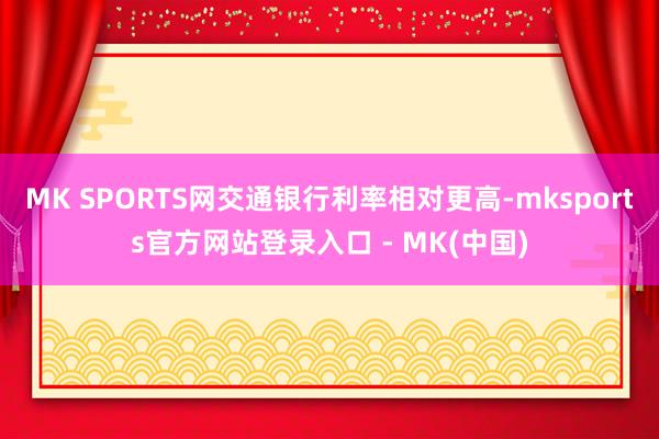 MK SPORTS网交通银行利率相对更高-mksports官方网站登录入口 - MK(中国)