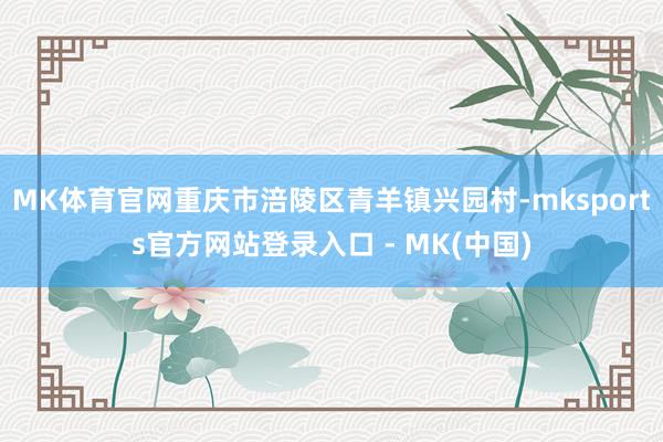 MK体育官网重庆市涪陵区青羊镇兴园村-mksports官方网站登录入口 - MK(中国)
