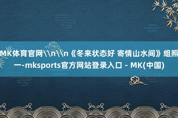 MK体育官网\n\n《冬来状态好 寄情山水间》组照一-mksports官方网站登录入口 - MK(中国)