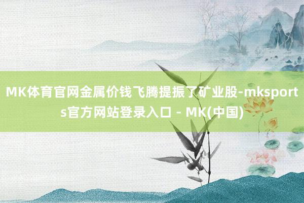MK体育官网金属价钱飞腾提振了矿业股-mksports官方网站登录入口 - MK(中国)